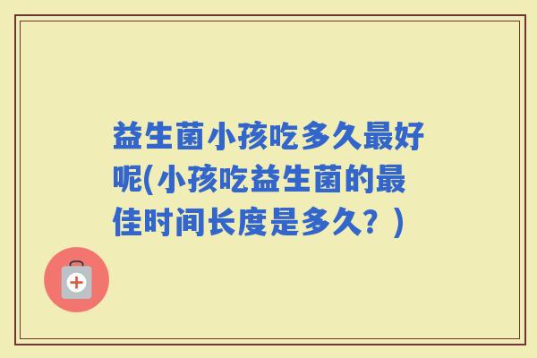 益生菌小孩吃多久好呢(小孩吃益生菌的佳时间长度是多久？)
