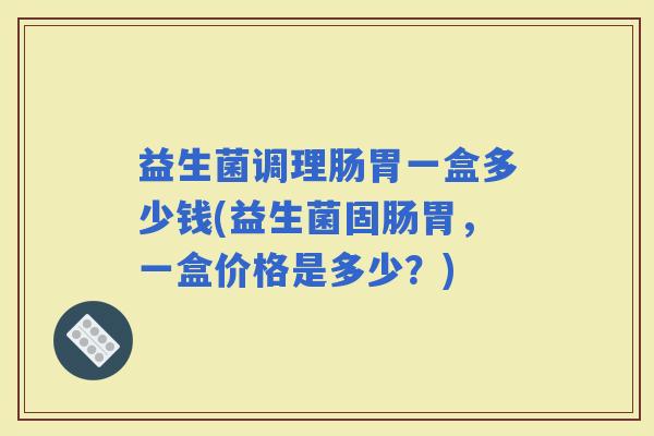 益生菌调理肠胃一盒多少钱(益生菌固肠胃，一盒价格是多少？)