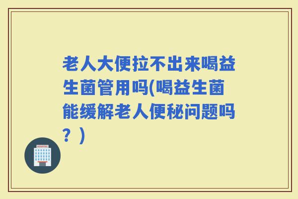 老人大便拉不出来喝益生菌管用吗(喝益生菌能缓解老人问题吗？)