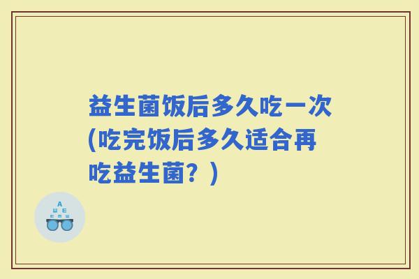 益生菌饭后多久吃一次(吃完饭后多久适合再吃益生菌？)