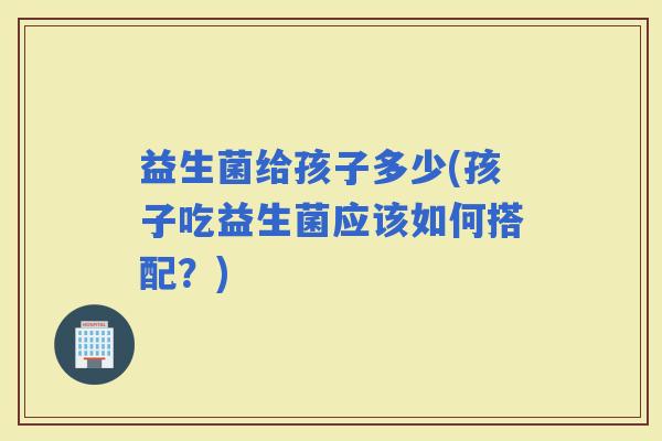 益生菌给孩子多少(孩子吃益生菌应该如何搭配？)