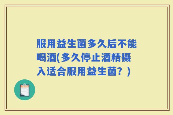 服用益生菌多久后不能喝酒(多久停止酒精摄入适合服用益生菌？)