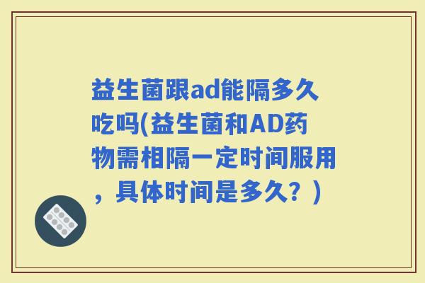 益生菌跟ad能隔多久吃吗(益生菌和AD需相隔一定时间服用，具体时间是多久？)