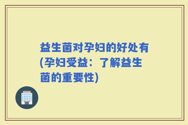 益生菌对孕妇的好处有(孕妇受益：了解益生菌的重要性)