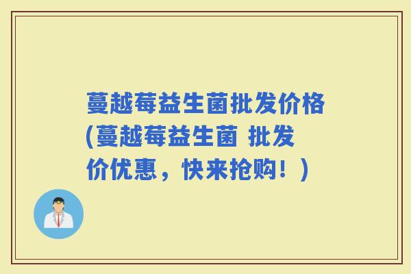 蔓越莓益生菌批发价格(蔓越莓益生菌 批发价优惠，快来抢购！)