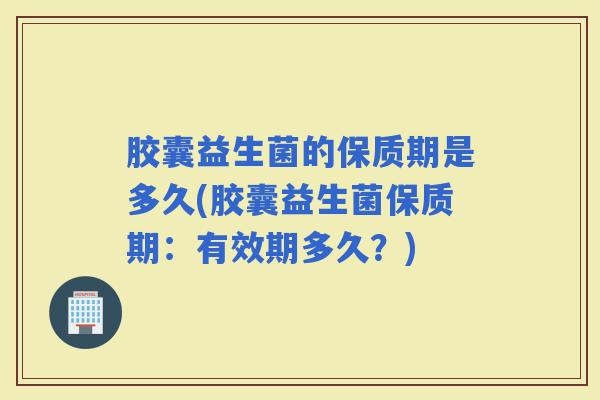 胶囊益生菌的保质期是多久(胶囊益生菌保质期：有效期多久？)