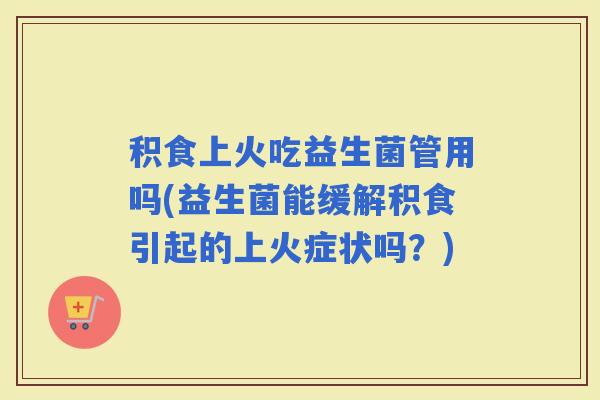 积食上火吃益生菌管用吗(益生菌能缓解积食引起的上火症状吗？)