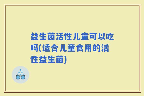 益生菌活性儿童可以吃吗(适合儿童食用的活性益生菌)