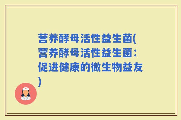 营养酵母活性益生菌(营养酵母活性益生菌：促进健康的微生物益友)