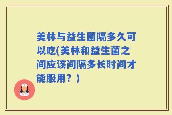 美林与益生菌隔多久可以吃(美林和益生菌之间应该间隔多长时间才能服用？)