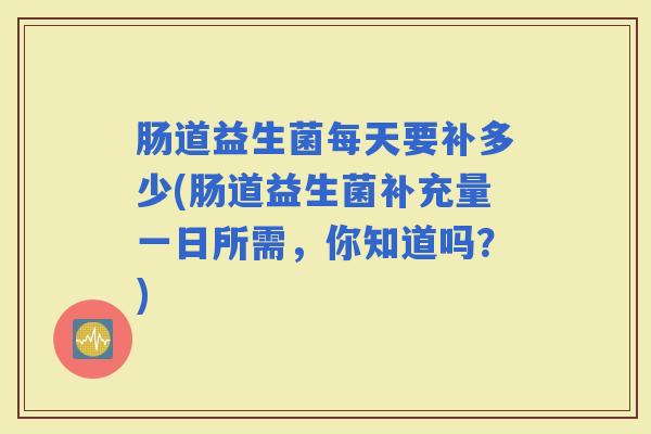 肠道益生菌每天要补多少(肠道益生菌补充量一日所需，你知道吗？)