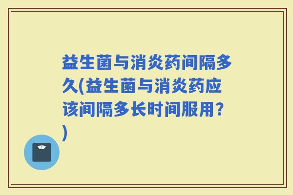 益生菌与药间隔多久(益生菌与药应该间隔多长时间服用？)