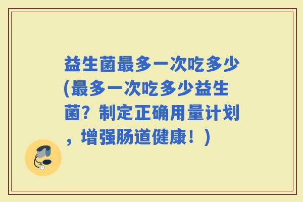 益生菌多一次吃多少(多一次吃多少益生菌？制定正确用量计划，增强肠道健康！)