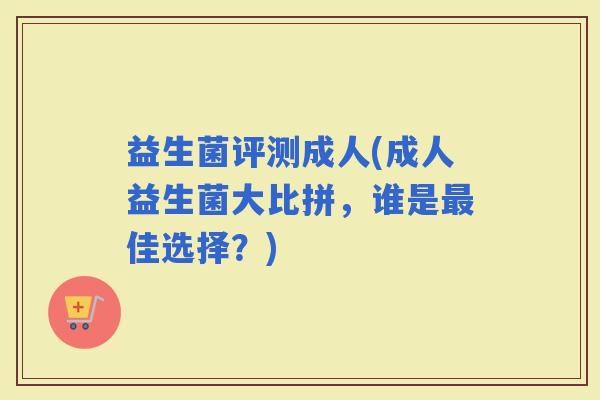 益生菌评测成人(成人益生菌大比拼，谁是佳选择？)