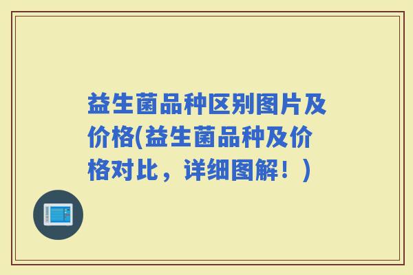 益生菌品种区别图片及价格(益生菌品种及价格对比，详细图解！)
