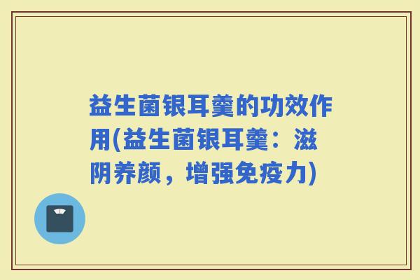 益生菌银耳羹的功效作用(益生菌银耳羹：滋阴养颜，增强力)