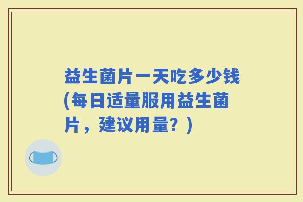 益生菌片一天吃多少钱(每日适量服用益生菌片，建议用量？)