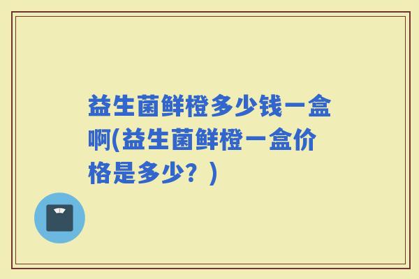 益生菌鲜橙多少钱一盒啊(益生菌鲜橙一盒价格是多少？)