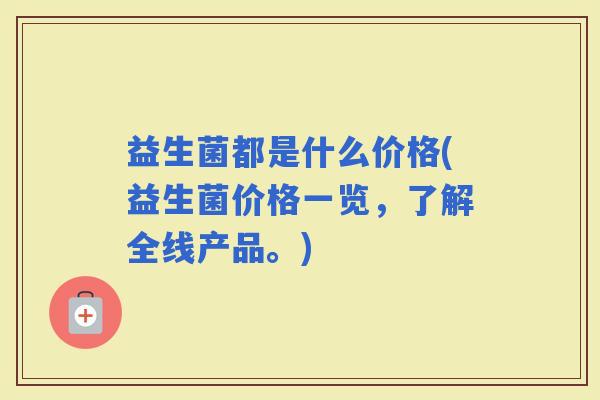 益生菌都是什么价格(益生菌价格一览，了解全线产品。)