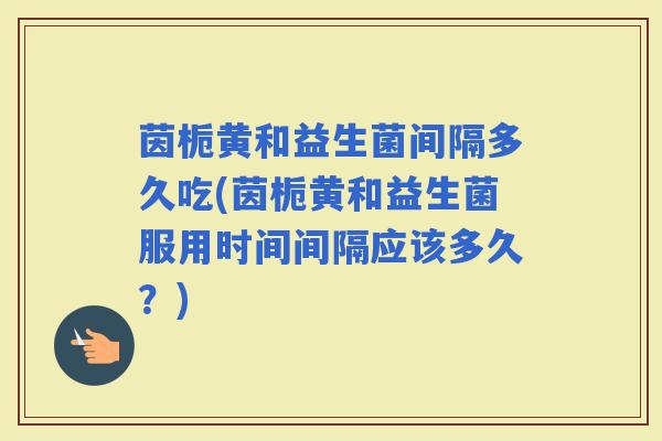 茵栀黄和益生菌间隔多久吃(茵栀黄和益生菌服用时间间隔应该多久？)