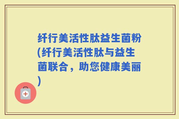 纤行美活性肽益生菌粉(纤行美活性肽与益生菌联合，助您健康美丽)
