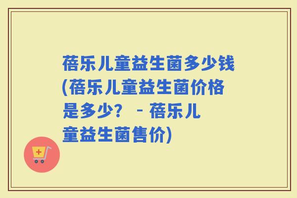 蓓乐儿童益生菌多少钱(蓓乐儿童益生菌价格是多少？ - 蓓乐儿童益生菌售价)