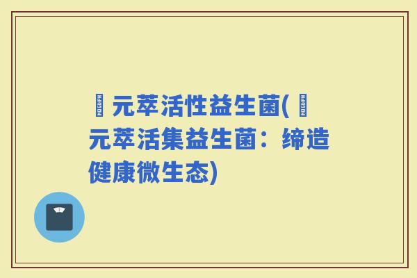 芉元萃活性益生菌(芉元萃活集益生菌：缔造健康微生态)