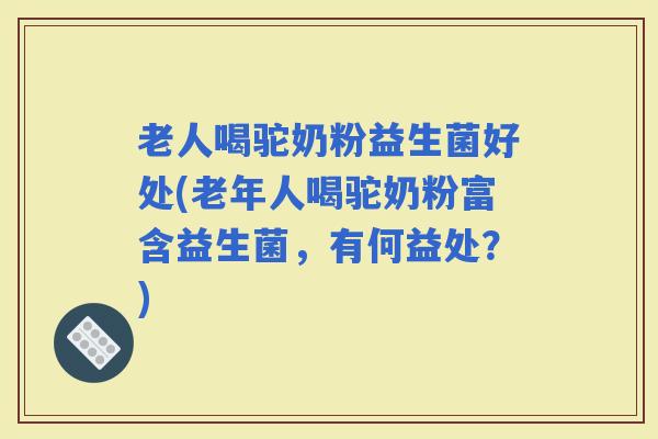 老人喝驼奶粉益生菌好处(老年人喝驼奶粉富含益生菌，有何益处？)