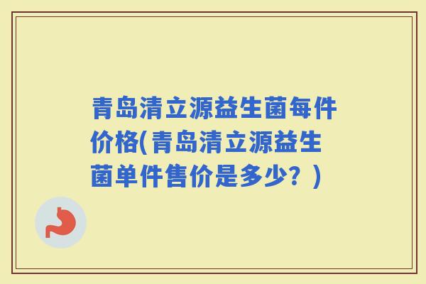 青岛清立源益生菌每件价格(青岛清立源益生菌单件售价是多少？)