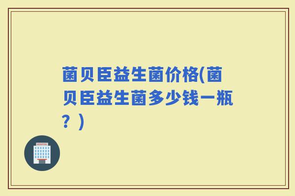 菌贝臣益生菌价格(菌贝臣益生菌多少钱一瓶？)
