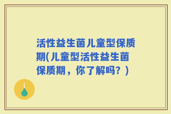 活性益生菌儿童型保质期(儿童型活性益生菌保质期，你了解吗？)