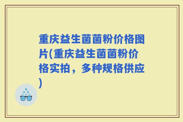 重庆益生菌菌粉价格图片(重庆益生菌菌粉价格实拍，多种规格供应)