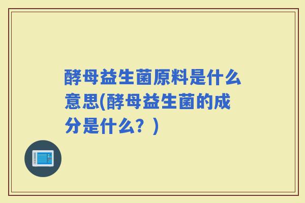 酵母益生菌原料是什么意思(酵母益生菌的成分是什么？)
