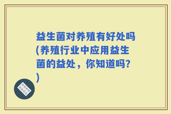 益生菌对养殖有好处吗(养殖行业中应用益生菌的益处，你知道吗？)