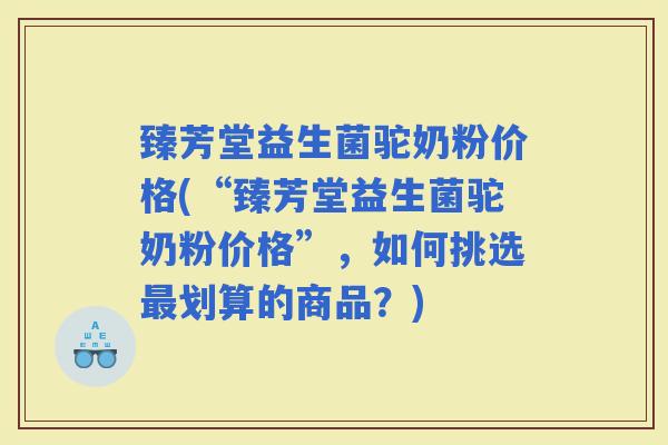 臻芳堂益生菌驼奶粉价格(“臻芳堂益生菌驼奶粉价格”，如何挑选划算的商品？)