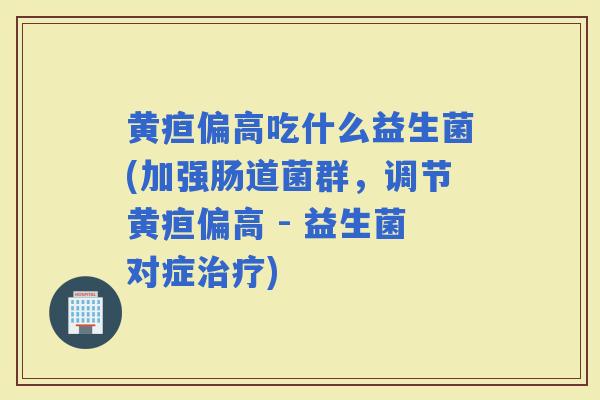 黄疸偏高吃什么益生菌(加强肠道菌群，调节黄疸偏高 - 益生菌对症)
