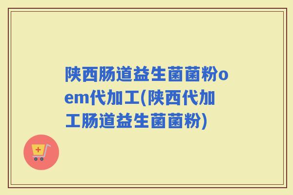 陕西肠道益生菌菌粉oem代加工(陕西代加工肠道益生菌菌粉)