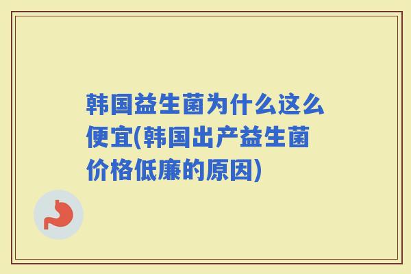 韩国益生菌为什么这么便宜(韩国出产益生菌价格低廉的原因)