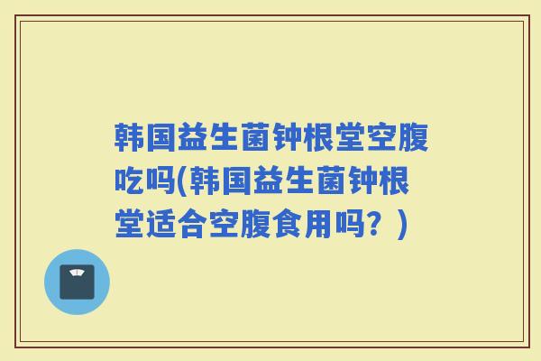 韩国益生菌钟根堂空腹吃吗(韩国益生菌钟根堂适合空腹食用吗？)