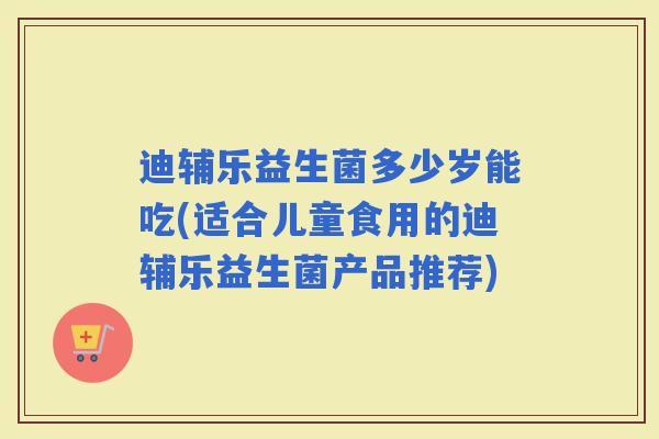 迪辅乐益生菌多少岁能吃(适合儿童食用的迪辅乐益生菌产品推荐)