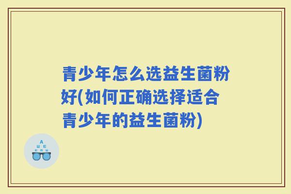 青少年怎么选益生菌粉好(如何正确选择适合青少年的益生菌粉)