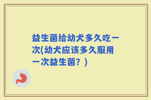 益生菌给幼犬多久吃一次(幼犬应该多久服用一次益生菌？)