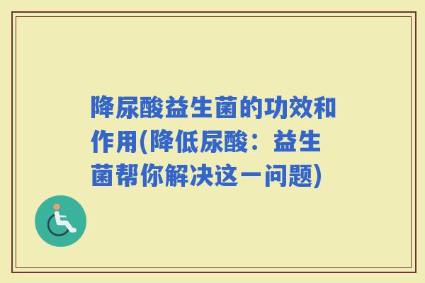 降尿酸益生菌的功效和作用(降低尿酸：益生菌帮你解决这一问题)
