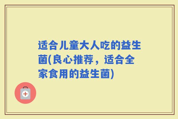 适合儿童大人吃的益生菌(良心推荐，适合全家食用的益生菌)