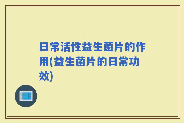 日常活性益生菌片的作用(益生菌片的日常功效)