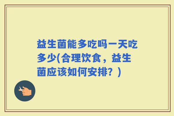 益生菌能多吃吗一天吃多少(合理饮食，益生菌应该如何安排？)