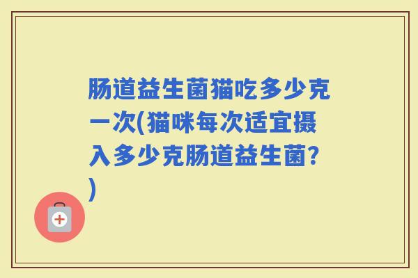 肠道益生菌猫吃多少克一次(猫咪每次适宜摄入多少克肠道益生菌？)