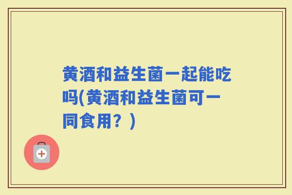 黄酒和益生菌一起能吃吗(黄酒和益生菌可一同食用？)
