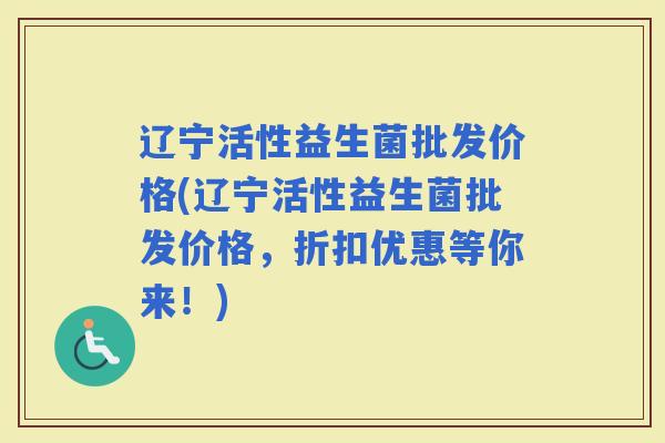 辽宁活性益生菌批发价格(辽宁活性益生菌批发价格，折扣优惠等你来！)