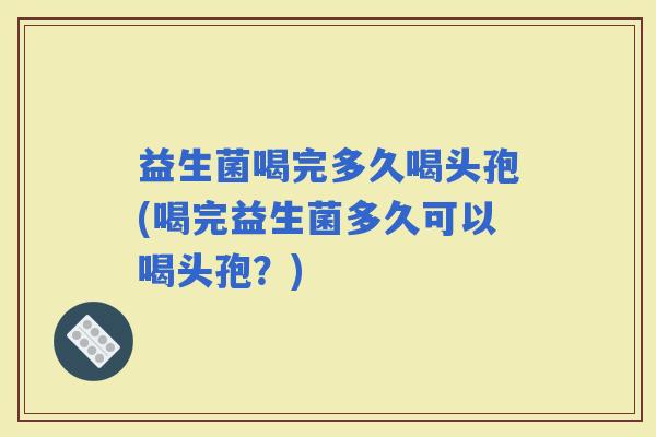 益生菌喝完多久喝头孢(喝完益生菌多久可以喝头孢？)